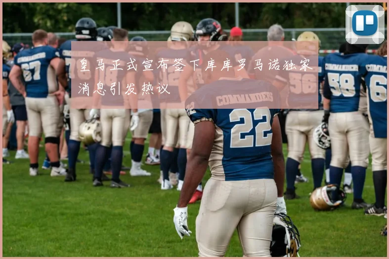 皇马正式宣布签下库库罗马诺独家消息引发热议