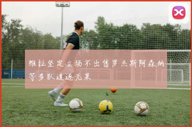 维拉坚定立场不出售罗杰斯阿森纳等多队追逐无果