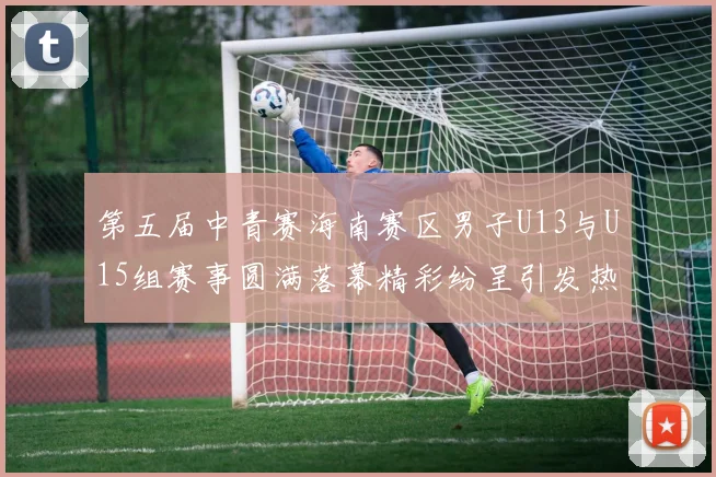第五届中青赛海南赛区男子U13与U15组赛事圆满落幕精彩纷呈引发热烈反响