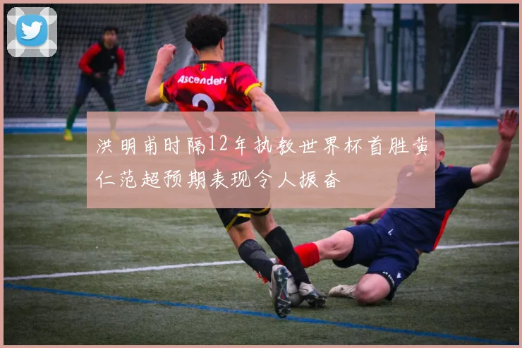 洪明甫时隔12年执教世界杯首胜黄仁范超预期表现令人振奋