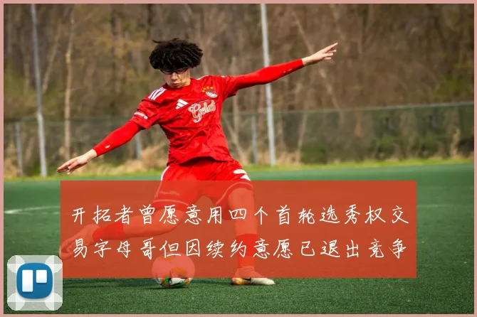 开拓者曾愿意用四个首轮选秀权交易字母哥但因续约意愿已退出竞争