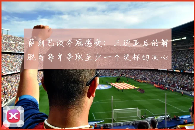 萨利巴谈夺冠感受：三连亚后的解脱与每年争取至少一个奖杯的决心
