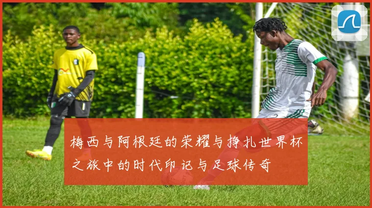 梅西与阿根廷的荣耀与挣扎世界杯之旅中的时代印记与足球传奇